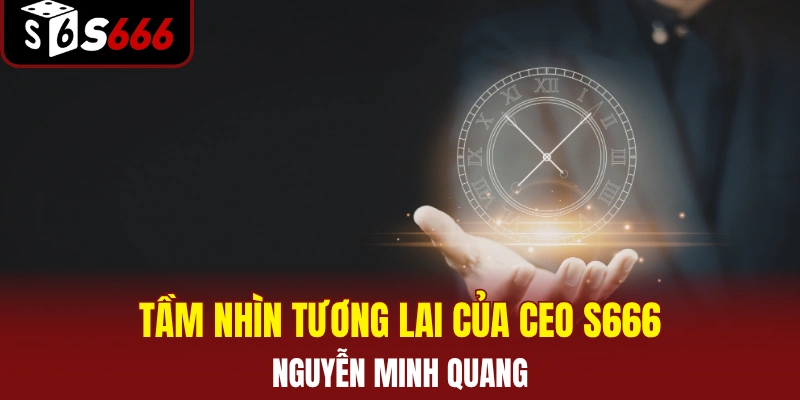 Tầm nhìn tương lai của CEO S666 Nguyễn Minh Quang